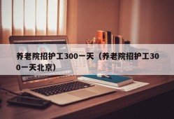 养老院招护工300一天（养老院招护工300一天北京）