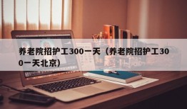 养老院招护工300一天（养老院招护工300一天北京）