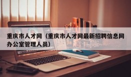 重庆市人才网（重庆市人才网最新招聘信息网办公室管理人员）