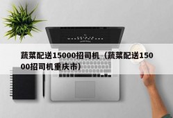 蔬菜配送15000招司机（蔬菜配送15000招司机重庆市）