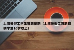 上海暑假工学生兼职招聘（上海暑假工兼职招聘学生16岁以上）