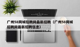 广州58同城招聘网最新招聘（广州58同城招聘网最新招聘信息）