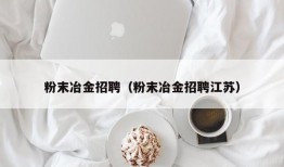 粉末冶金招聘（粉末冶金招聘江苏）