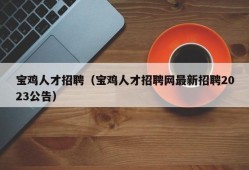 宝鸡人才招聘（宝鸡人才招聘网最新招聘2023公告）