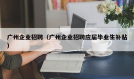 广州企业招聘（广州企业招聘应届毕业生补贴）