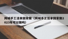 同城手工活拿回家做（同城手工活拿回家做2023年可以做吗）