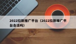 2022拉新推广平台（2022拉新推广平台合法吗）