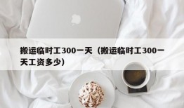 搬运临时工300一天（搬运临时工300一天工资多少）