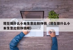 现在做什么小本生意比较挣钱（现在做什么小本生意比较挣钱呢）