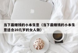 当下最赚钱的小本生意（当下最赚钱的小本生意适合20几岁的女人做）