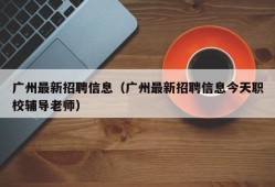 广州最新招聘信息（广州最新招聘信息今天职校辅导老师）