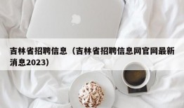 吉林省招聘信息（吉林省招聘信息网官网最新消息2023）