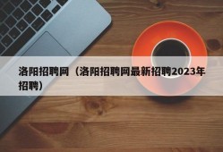 洛阳招聘网（洛阳招聘网最新招聘2023年招聘）