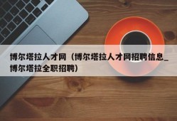 博尔塔拉人才网（博尔塔拉人才网招聘信息_博尔塔拉全职招聘）