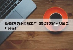 投资5万的小型加工厂（投资5万的小型加工厂环保）