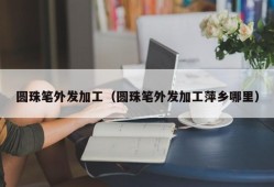 圆珠笔外发加工（圆珠笔外发加工萍乡哪里）