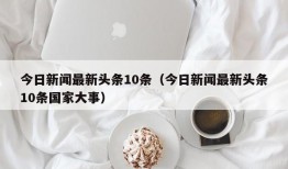 今日新闻最新头条10条（今日新闻最新头条10条国家大事）