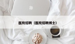 医院招聘（医院招聘博士）