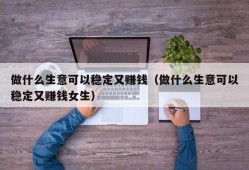 做什么生意可以稳定又赚钱（做什么生意可以稳定又赚钱女生）