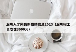 深圳人才网最新招聘信息2023（深圳招工包吃住8000元）