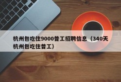 杭州包吃住9000普工招聘信息（340天杭州包吃住普工）