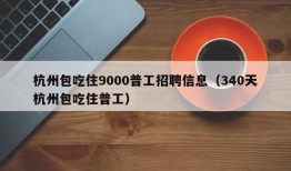 杭州包吃住9000普工招聘信息（340天杭州包吃住普工）