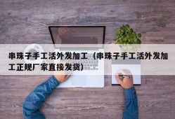 串珠子手工活外发加工（串珠子手工活外发加工正规厂家直接发货）