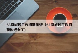 58同城找工作招聘附近（58同城找工作招聘附近女工）