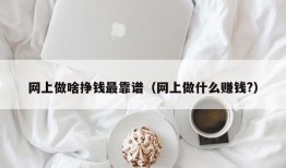 网上做啥挣钱最靠谱（网上做什么赚钱?）