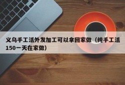 义乌手工活外发加工可以拿回家做（纯手工活150一天在家做）