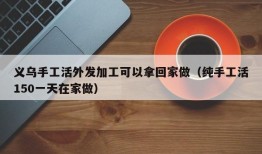 义乌手工活外发加工可以拿回家做（纯手工活150一天在家做）