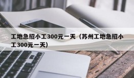 工地急招小工300元一天（苏州工地急招小工300元一天）