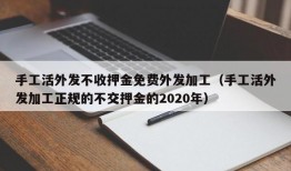 手工活外发不收押金免费外发加工（手工活外发加工正规的不交押金的2020年）