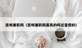 昆明兼职网（昆明兼职网是真的吗还是假的）