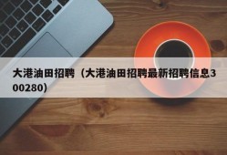 大港油田招聘（大港油田招聘最新招聘信息300280）