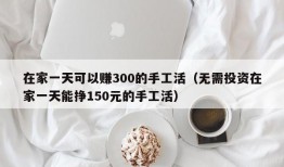 在家一天可以赚300的手工活（无需投资在家一天能挣150元的手工活）