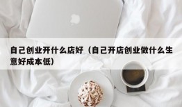 自己创业开什么店好（自己开店创业做什么生意好成本低）