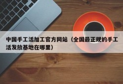 中国手工活加工官方网站（全国最正规的手工活发放基地在哪里）