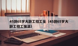 45到65岁大龄工招工女（45到65岁大龄工招工保洁）