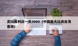 卖玩具利润一天3000（中国最大玩具批发基地）