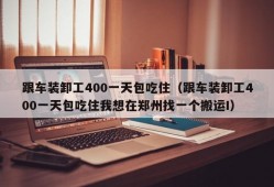 跟车装卸工400一天包吃住（跟车装卸工400一天包吃住我想在郑州找一个搬运I）