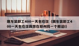 跟车装卸工400一天包吃住（跟车装卸工400一天包吃住我想在郑州找一个搬运I）