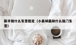 新手做什么生意稳定（小县城最缺什么独门生意）