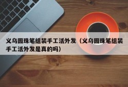 义乌圆珠笔组装手工活外发（义乌圆珠笔组装手工活外发是真的吗）