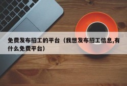 免费发布招工的平台（我想发布招工信息,有什么免费平台）