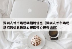 深圳人才市场现场招聘信息（深圳人才市场现场招聘信息最新心理医师心理咨询师）