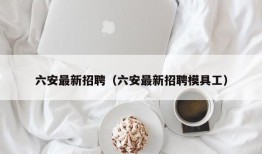 六安最新招聘（六安最新招聘模具工）