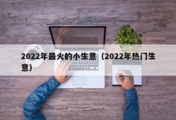 2022年最火的小生意（2022年热门生意）