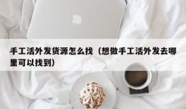 手工活外发货源怎么找（想做手工活外发去哪里可以找到）