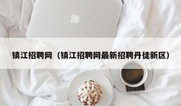 镇江招聘网（镇江招聘网最新招聘丹徒新区）